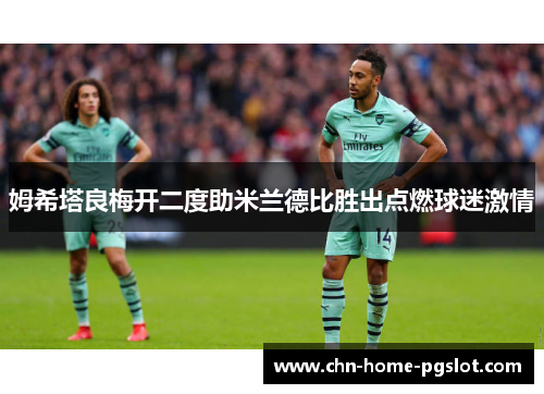 姆希塔良梅开二度助米兰德比胜出点燃球迷激情